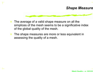 Shape Measure


The average of a valid shape measure on all the
simplices of the mesh seems to be a signiﬁcative index
of the global quality of the mesh.
The shape measures are more or less equivalent in
assessing the quality of a mesh.




                                         Mesh Quality – p. 323/331
 