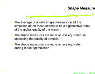 Shape Measure


The average of a valid shape measure on all the
simplices of the mesh seems to be a signiﬁcative index
of the global quality of the mesh.
The shape measures are more or less equivalent in
assessing the quality of a mesh.
The shape measures are more or less equivalent
during mesh optimization.




                                         Mesh Quality – p. 323/331
 
