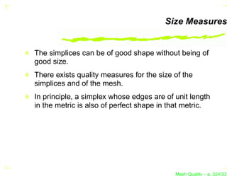 Size Measures


The simplices can be of good shape without being of
good size.
There exists quality measures for the size of the
simplices and of the mesh.
In principle, a simplex whose edges are of unit length
in the metric is also of perfect shape in that metric.




                                           Mesh Quality – p. 324/331
 