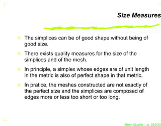 Size Measures


The simplices can be of good shape without being of
good size.
There exists quality measures for the size of the
simplices and of the mesh.
In principle, a simplex whose edges are of unit length
in the metric is also of perfect shape in that metric.
In pratice, the meshes constructed are not exactly of
the perfect size and the simplices are composed of
edges more or less too short or too long.




                                           Mesh Quality – p. 324/331
 