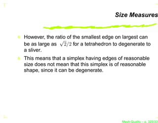 Size Measures


However, the ratio of the smallest edge on largest can
               √
be as large as 2/2 for a tetrahedron to degenerate to
a sliver.
This means that a simplex having edges of reasonable
size does not mean that this simplex is of reasonable
shape, since it can be degenerate.




                                         Mesh Quality – p. 325/331
 