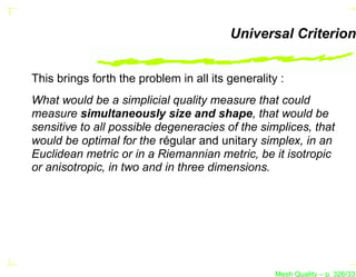 Universal Criterion


This brings forth the problem in all its generality :
What would be a simplicial quality measure that could
measure simultaneously size and shape, that would be
sensitive to all possible degeneracies of the simplices, that
would be optimal for the régular and unitary simplex, in an
Euclidean metric or in a Riemannian metric, be it isotropic
or anisotropic, in two and in three dimensions.




                                                   Mesh Quality – p. 326/331
 