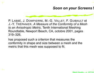 Soon on your Screens !


P. L ABBÉ, J. D OMPIERRE, M.-G. VALLET, F. G UIBAULT et
J.-Y. T RÉPANIER . A Measure of the Conformity of a Mesh
to an Anisotropic Metric, Tenth International Meshing
Roundtable, Newport Beach, CA, octobre 2001, pages
319–326,
has proposed such a criterion that measures the
conformity in shape and size between a mesh and the
metric that this mesh was supposed to ﬁt.




                                             Mesh Quality – p. 327/331
 