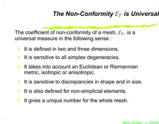 The Non-Conformity ET is Universal

The coefﬁcient of non-conformity of a mesh, ET , is a
universal measure in the following sense :

    It is deﬁned in two and three dimensions.
    It is sensitive to all simplex degeneracies.
    It takes into account an Euclidean or Riemannian
    metric, isotropic or anisotropic.
    It is sensitive to discrepancies in shape and in size.
    It is also deﬁned for non-simplicial elements.
    It gives a unique number for the whole mesh.



                                                   Mesh Quality – p. 329/331
 