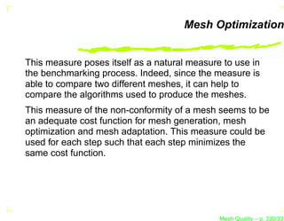 Mesh Optimization


This measure poses itself as a natural measure to use in
the benchmarking process. Indeed, since the measure is
able to compare two different meshes, it can help to
compare the algorithms used to produce the meshes.
This measure of the non-conformity of a mesh seems to be
an adequate cost function for mesh generation, mesh
optimization and mesh adaptation. This measure could be
used for each step such that each step minimizes the
same cost function.




                                              Mesh Quality – p. 330/331
 