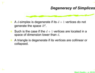 Degeneracy of Simplices


A d-simplex is degenerate if its d + 1 vertices do not
generate the space Rd .
Such is the case if the d + 1 vertices are located in a
space of dimension lower than d.
A triangle is degenerate if its vertices are collinear or
collapsed.




                                               Mesh Quality – p. 25/331
 