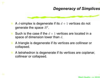 Degeneracy of Simplices


A d-simplex is degenerate if its d + 1 vertices do not
generate the space Rd .
Such is the case if the d + 1 vertices are located in a
space of dimension lower than d.
A triangle is degenerate if its vertices are collinear or
collapsed.
A tetrahedron is degenerate if its vertices are coplanar,
collinear or collapsed.




                                               Mesh Quality – p. 25/331
 