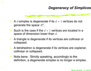 Degeneracy of Simplices


A d-simplex is degenerate if its d + 1 vertices do not
generate the space Rd .
Such is the case if the d + 1 vertices are located in a
space of dimension lower than d.
A triangle is degenerate if its vertices are collinear or
collapsed.
A tetrahedron is degenerate if its vertices are coplanar,
collinear or collapsed.
Nota bene : Strictly speaking, accordingly to the
deﬁnition, a degenerate simplex is no longer a simplex.


                                               Mesh Quality – p. 25/331
 
