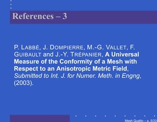 References – 3


P. L ABBÉ, J. D OMPIERRE, M.-G. VALLET, F.
G UIBAULT and J.-Y. T RÉPANIER, A Universal
Measure of the Conformity of a Mesh with
Respect to an Anisotropic Metric Field,
Submitted to Int. J. for Numer. Meth. in Engng,
(2003).




                                        Mesh Quality – p. 5/331
 