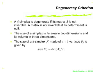 Degeneracy Criterion


A d-simplex is degenerate if its matrix A is not
invertible. A matrix is not invertible if its determinant is
null.
The size of a simplex is its area in two dimensions and
its volume in three dimensions.
The size of a d-simplex K made of d + 1 vertices Pj is
given by
                  size(K) = det(A)/d!.




                                                Mesh Quality – p. 26/331
 