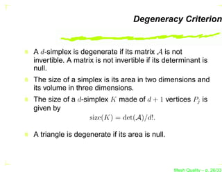 Degeneracy Criterion


A d-simplex is degenerate if its matrix A is not
invertible. A matrix is not invertible if its determinant is
null.
The size of a simplex is its area in two dimensions and
its volume in three dimensions.
The size of a d-simplex K made of d + 1 vertices Pj is
given by
                  size(K) = det(A)/d!.

A triangle is degenerate if its area is null.



                                                Mesh Quality – p. 26/331
 