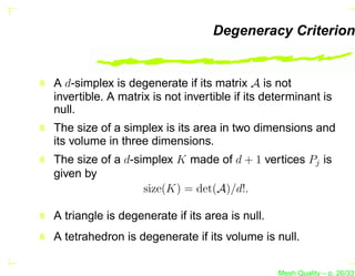 Degeneracy Criterion


A d-simplex is degenerate if its matrix A is not
invertible. A matrix is not invertible if its determinant is
null.
The size of a simplex is its area in two dimensions and
its volume in three dimensions.
The size of a d-simplex K made of d + 1 vertices Pj is
given by
                  size(K) = det(A)/d!.

A triangle is degenerate if its area is null.
A tetrahedron is degenerate if its volume is null.


                                                Mesh Quality – p. 26/331
 