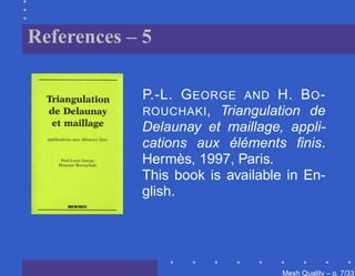 References – 5

            P.-L. G EORGE AND H. B O -
            ROUCHAKI , Triangulation de
            Delaunay et maillage, appli-
            cations aux éléments ﬁnis.
            Hermès, 1997, Paris.
            This book is available in En-
            glish.




                                  Mesh Quality – p. 7/331
 
