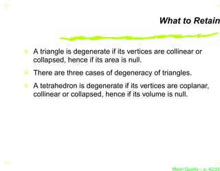 What to Retain


A triangle is degenerate if its vertices are collinear or
collapsed, hence if its area is null.
There are three cases of degeneracy of triangles.
A tetrahedron is degenerate if its vertices are coplanar,
collinear or collapsed, hence if its volume is null.




                                               Mesh Quality – p. 42/331
 