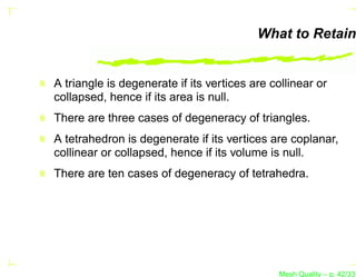 What to Retain


A triangle is degenerate if its vertices are collinear or
collapsed, hence if its area is null.
There are three cases of degeneracy of triangles.
A tetrahedron is degenerate if its vertices are coplanar,
collinear or collapsed, hence if its volume is null.
There are ten cases of degeneracy of tetrahedra.




                                               Mesh Quality – p. 42/331
 