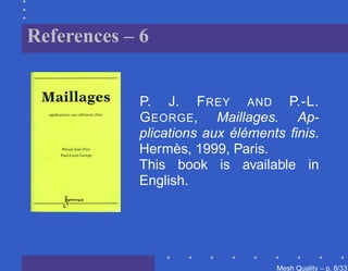 References – 6


            P. J. F REY AND P.-L.
            G EORGE, Maillages. Ap-
            plications aux éléments ﬁnis.
            Hermès, 1999, Paris.
            This book is available in
            English.




                                  Mesh Quality – p. 8/331
 