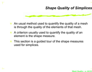 Shape Quality of Simplices



An usual method used to quantify the quality of a mesh
is through the quality of the elements of that mesh.
A criterion usually used to quantify the quality of an
element is the shape measure.
This section is a guided tour of the shape measures
used for simplices.




                                             Mesh Quality – p. 44/331
 