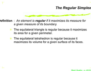 The Regular Simplex


Deﬁnition : An element is regular if it maximizes its measure for
          a given measure of its boundary.
           The equilateral triangle is regular because it maximizes
           its area for a given perimeter.
           The equilateral tetrahedron is regular because it
           maximizes its volume for a given surface of its faces.




                                                       Mesh Quality – p. 45/331
 