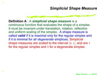 Simplicial Shape Measure


Deﬁnition A : A simplicial shape measure is a
continuous function that evaluates the shape of a simplex.
It must be invariant under translation, rotation, reﬂection
and uniform scaling of the simplex. A shape measure is
called valid if it is maximal only for the regular simplex and
if it is minimal for all degenerate simplices. Simplicial
shape measures are scaled to the interval [0, 1], and are 1
for the regular simplex and 0 for a degenerate simplex.




                                                  Mesh Quality – p. 46/331
 