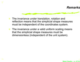 Remarks


The invariance under translation, rotation and
reﬂection means that the simplicial shape measures
must be independent of the coordinates system.
The invariance under a valid uniform scaling means
that the simplicial shape measures must be
dimensionless (independent of the unit system).




                                          Mesh Quality – p. 47/331
 