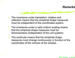 Remarks


The invariance under translation, rotation and
reﬂection means that the simplicial shape measures
must be independent of the coordinates system.
The invariance under a valid uniform scaling means
that the simplicial shape measures must be
dimensionless (independent of the unit system).
The continuity means that the simplicial shape
measures must change continuously in function of the
coordinates of the vertices of the simplex.




                                          Mesh Quality – p. 47/331
 