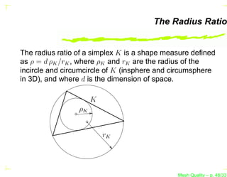 The Radius Ratio


The radius ratio of a simplex K is a shape measure deﬁned
as ρ = d ρK /rK , where ρK and rK are the radius of the
incircle and circumcircle of K (insphere and circumsphere
in 3D), and where d is the dimension of space.

                      K
                 ρK


                          rK




                                              Mesh Quality – p. 48/331
 