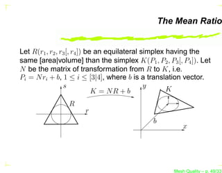 The Mean Ratio


Let R(r1 , r2 , r3 [, r4 ]) be an equilateral simplex having the
same [area|volume] than the simplex K(P1 , P2 , P3 [, P4 ]). Let
N be the matrix of transformation from R to K, i.e.
Pi = N ri + b, 1 ≤ i ≤ [3|4], where b is a translation vector.
                 s                             y      K
                              K = NR + b
                R
                      r
                                            b
                                                       x




                                                   Mesh Quality – p. 49/331
 