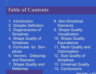 Table of Contents

1. Introduction        8. Non-Simplicial
2. Simplex Deﬁnition     Elements
3. Degeneracies of     9. Shape Quality
  Simplices              Visualization
4. Shape Quality of    10. Shape Quality
  Simplices              Equivalence
5. Formulae for Sim-   11. Mesh Quality and
  plices                 Optimization
6. Voronoi, Delaunay   12. Size Quality of
  and Riemann            Simplices
7. Shape Quality and   13. Universal Quality
  Delaunay             14. Conclusions
                                   Mesh Quality – p. 9/331
 