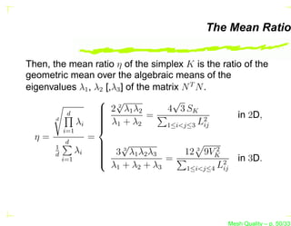 The Mean Ratio


Then, the mean ratio η of the simplex K is the ratio of the
geometric mean over the algebraic means of the
eigenvalues λ1 , λ2 [,λ3 ] of the matrix N T N .
                    √                √
                    2 λ1 λ2
                   
                        2
                                     4 3 SK
           d       
                    λ +λ =                          in 2D,
       d
              λi   1         2
                                               2
                                     1≤i<j≤3 Lij
          i=1
                   
  η=             =
           d       
       1
              λi    3 √λ 1 λ 2 λ 3
                   
                         3
                                         12 3 9VK2
       d           
                   
         i=1        λ +λ +λ =                   L 2
                                                     in 3D.
                      1    2    3      1≤i<j≤4   ij




                                                  Mesh Quality – p. 50/331
 