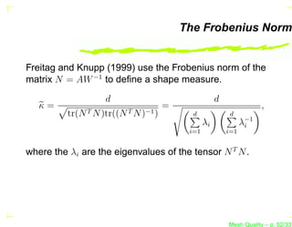 The Frobenius Norm


Freitag and Knupp (1999) use the Frobenius norm of the
matrix N = AW −1 to deﬁne a shape measure.

                    d                                 d
   κ=                                 =                               ,
          tr(N T N )tr((N T N )−1 )         d              d
                                                 λi             λ−1
                                                                 i
                                           i=1            i=1


where the λi are the eigenvalues of the tensor N T N .




                                                          Mesh Quality – p. 52/331
 