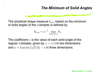 The Minimum of Solid Angles


The simplicial shape measure θmin based on the minimum
of solid angles of the d-simplex is deﬁned by

                   θmin = α−1 min θi ,
                               1≤i≤d+1


The coefﬁcient α is the value of each solid angle of the
regular d-simplex, given by α = π/3 in two dimensions
                 √
and α = 6 arcsin 3/3 − π in three dimensions.




                                                Mesh Quality – p. 53/331
 