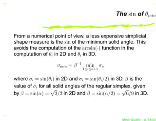 The sin of θmin


From a numerical point of view, a less expensive simplicial
shape measure is the sin of the minimum solid angle. This
avoids the computation of the arcsin(·) function in the
computation of θi in 2D and θi in 3D.

                    σmin = β −1 min σi ,
                               1≤i≤d+1


where σi = sin(θi ) in 2D and σi = sin(θi /2) in 3D. β is the
value of σi for all solid angles of the regular simplex, given
                  √                                √
by β = sin(α) = 3/2 in 2D and β = sin(α/2) = 6/9 in 3D.




                                                  Mesh Quality – p. 54/331
 