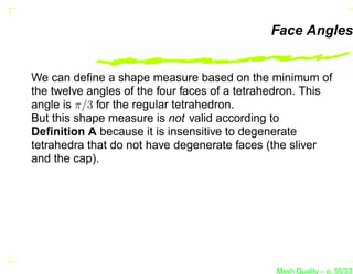 Face Angles


We can deﬁne a shape measure based on the minimum of
the twelve angles of the four faces of a tetrahedron. This
angle is π/3 for the regular tetrahedron.
But this shape measure is not valid according to
Deﬁnition A because it is insensitive to degenerate
tetrahedra that do not have degenerate faces (the sliver
and the cap).




                                               Mesh Quality – p. 55/331
 