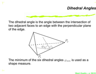 Dihedral Angles


The dihedral angle is the angle between the intersection of
two adjacent faces to an edge with the perpendicular plane
of the edge.


                                        Pj
                       ϕij


                    Pi
The minimum of the six dihedral angles ϕmin is used as a
shape measure.

                                               Mesh Quality – p. 56/331
 