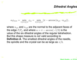 Dihedral Angles



   αϕmin = min ϕij = min (π − arccos (nij1 · nij2 )) ,
            1≤i<j≤4      1≤i<j≤4


where nij1 and nij2 are the normal to the adjacent faces of
the edge Pi Pj , and where α = π − arccos(−1/3) is the
value of the six dihedral angles of the regular tetrahedron.
But this shape measure is not valid according to
Deﬁnition A. The smallest dihedral angles of the needle,
the spindle and the crystal can be as large as π/3.




                                                 Mesh Quality – p. 57/331
 