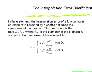 The Interpolation Error Coefﬁcient


In ﬁnite element, the interpolation error of a function over
an element is bounded by a coefﬁcient times the
semi-norm of the function. This coefﬁcient is the
ratio DK /̺K where DK is the diameter of the element K
and ̺K is the roundness of the element K.
                       √ ρK
                       2 3
                                    in 2 D,
                              hmax
                 γ=
                       2√6 ρK in 3 D.
                      
                              hmax




                                                  Mesh Quality – p. 58/331
 