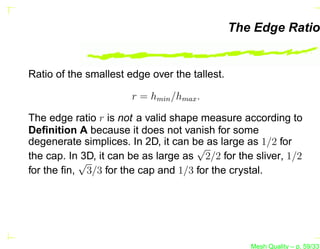 The Edge Ratio


Ratio of the smallest edge over the tallest.

                       r = hmin /hmax .

The edge ratio r is not a valid shape measure according to
Deﬁnition A because it does not vanish for some
degenerate simplices. In 2D, it can be as large as 1/2 for
                                     √
the cap. In 3D, it can be as large as 2/2 for the sliver, 1/2
           √
for the ﬁn, 3/3 for the cap and 1/3 for the crystal.




                                                  Mesh Quality – p. 59/331
 