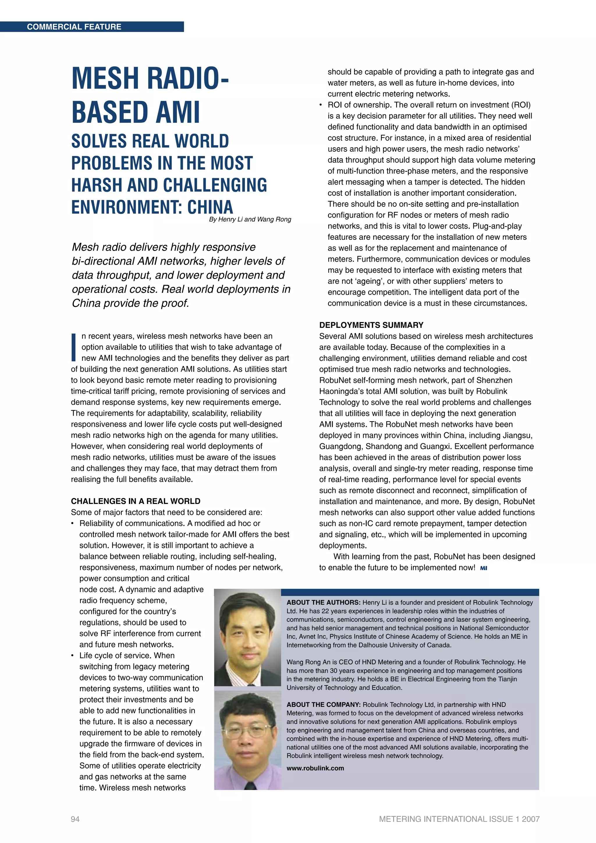 COMMERCIAL FEATURE




        MESH RADIO-                                                                    		
                                                                                       		
                                                                                       		
                                                                                          should be capable of providing a path to integrate gas and
                                                                                          water meters, as well as future in-home devices, into
                                                                                                             	
                                                                                          current electric metering networks.


        BASED AMI
                                                                                       • 		 OI of ownership. The overall return on investment (ROI)
                                                                                          R
                                                                                       		 a key decision parameter for all utilities. They need well
                                                                                          is
                                                                                       		 defined functionality and data bandwidth in an optimised

        SOLVES REAL WORLD                                                              		
                                                                                       		
                                                                                          cost structure. For instance, in a mixed area of residential
                                                                                          users and high power users, the mesh radio networks’

        PROBLEMS IN THE MOST                                                           		 data throughput should support high data volume metering
                                                                                       		 multi-function three-phase meters, and the responsive
                                                                                          of

        HARSH AND CHALLENGING                                                          		
                                                                                       		
                                                                                          alert messaging when a tamper is detected. The hidden
                                                                                          cost of installation is another important consideration.

        ENVIRONMENT: CHINA                          By Henry Li and Wang Rong
                                                                                       		
                                                                                       		
                                                                                          There should be no on-site setting and pre-installation
                                                                                          configuration for RF nodes or meters of mesh radio
                                                                                                         	
                                                                                       		 networks, and this is vital to lower costs. Plug-and-play
                                                                                       		 features are necessary for the installation of new meters
        Mesh radio delivers highly responsive                                          		 well as for the replacement and maintenance of
                                                                                          as
        bi-directional AMI networks, higher levels of                                  		 meters. Furthermore, communication devices or modules
                                                                                       		 may be requested to interface with existing meters that
        data throughput, and lower deployment and                                      		 not ‘ageing’, or with other suppliers’ meters to
                                                                                          are
        operational costs. Real world deployments in                                   		 encourage competition. The intelligent data port of the
        China provide the proof.                                                       		 communication device is a must in these circumstances.

                                                                                       Deployments summary



       I
            n recent years, wireless mesh networks have been an                        Several AMI solutions based on wireless mesh architectures
            option available to utilities that wish to take advantage of               are available today. Because of the complexities in a
            new AMI technologies and the benefits they deliver as part                 challenging environment, utilities demand reliable and cost
        of building the next generation AMI solutions. As utilities start              optimised true mesh radio networks and technologies.
        to look beyond basic remote meter reading to provisioning                      RobuNet self-forming mesh network, part of Shenzhen
        time-critical tariff pricing, remote provisioning of services and              Haoningda’s total AMI solution, was built by Robulink
        demand response systems, key new requirements emerge.                          Technology to solve the real world problems and challenges
        The requirements for adaptability, scalability, reliability                    that all utilities will face in deploying the next generation
        responsiveness and lower life cycle costs put well-designed                    AMI systems. The RobuNet mesh networks have been
        mesh radio networks high on the agenda for many utilities.                     deployed in many provinces within China, including Jiangsu,
        However, when considering real world deployments of                            Guangdong, Shandong and Guangxi. Excellent performance
        mesh radio networks, utilities must be aware of the issues                     has been achieved in the areas of distribution power loss
        and challenges they may face, that may detract them from                       analysis, overall and single-try meter reading, response time
        realising the full benefits available.                                         of real-time reading, performance level for special events
                                                                                       such as remote disconnect and reconnect, simplification of
        CHALLENGES IN A REAL WORLD                                                     installation and maintenance, and more. By design, RobuNet
        Some of major factors that need to be considered are:                          mesh networks can also support other value added functions
        • 		 eliability of communications. A modified ad hoc or
           R                                                                           such as non-IC card remote prepayment, tamper detection
        		 controlled mesh network tailor-made for AMI offers the best                 and signaling, etc., which will be implemented in upcoming
        		 solution. However, it is still important to achieve a                       deployments.
        		 balance between reliable routing, including self-	 ealing,
                                                              h                             With learning from the past, RobuNet has been designed
        		 responsiveness, maximum number of nodes per network,                        to enable the future to be implemented now! MI
        		 power consumption and critical
        		 node cost. A dynamic and adaptive
        		 radio frequency scheme,                                    About the AUTHORS: Henry Li is a founder and president of Robulink Technology
        		 configured for the country’s                               Ltd. He has 22 years experiences in leadership roles within the industries of
                                                                      communications, semiconductors, control engineering and laser system engineering,
        		 regulations, should be used to
                                                                      and has held senior management and technical positions in National Semiconductor
        		 solve RF interference from current                         Inc, Avnet Inc, Physics Institute of Chinese Academy of Science. He holds an ME in
        		 and future mesh networks.                                  Internetworking from the Dalhousie University of Canada.
        • 		 ife cycle of service. When
           L
                                                                      Wang Rong An is CEO of HND Metering and a founder of Robulink Technology. He
        		 switching from legacy metering                             has more than 30 years experience in engineering and top management positions
        		 devices to two-way communication                           in the metering industry. He holds a BE in Electrical Engineering from the Tianjin
        		 metering systems, utilities want to	                       University of Technology and Education.
        		 protect their investments and be
                                                                      ABOUT THE COMPANY: Robulink Technology Ltd, in partnership with HND
        		 able to add new functionalities in                         Metering, was formed to focus on the development of advanced wireless networks
        		 future. 	t is also a necessary 	
           the          I                                             and innovative solutions for next generation AMI applications. Robulink employs
        		 requirement to be able to remotely                         top engineering and management talent from China and overseas countries, and
                                                                      combined with the in-house expertise and experience of HND Metering, offers multi-
        		 upgrade the firmware of devices in                         national utilities one of the most advanced AMI solutions available, incorporating the
        		 field from 	he back-end system.
           the              t                                         Robulink intelligent wireless mesh network technology.
        		 Some of utilities operate electricity                      www.robulink.com
        		 and gas networks at the same
        		 time. 	 ireless mesh networks 	
                  W


        94                                                                                                METERING INTERNATIONAL ISSUE 1 2007
 