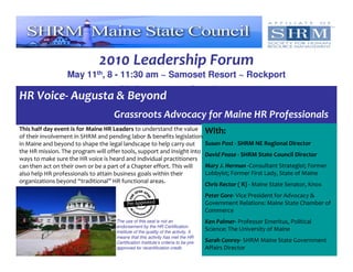 2010 Leadership Forum
                  May 11th, 8 - 11:30 am ~ Samoset Resort ~ Rockport
                                     RSVP to seconroy@gmail.com
HR Voice- Augusta & Beyond
                                    Grassroots Advocacy for Maine HR Professionals
This half day event is for Maine HR Leaders to understand the value                  With:
of their involvement in SHRM and pending labor & benefits legislation
in Maine and beyond to shape the legal landscape to help carry out                   Susan Post - SHRM NE Regional Director
the HR mission. The program will offer tools, support and insight into
                                                                                     David Pease - SHRM State Council Director
ways to make sure the HR voice is heard and individual practitioners
can then act on their own or be a part of a Chapter effort. This will                Mary J. Herman -Consultant Strategist; Former
also help HR professionals to attain business goals within their                     Lobbyist; Former First Lady, State of Maine
organizations beyond “traditional” HR functional areas.
                                                                                     Chris Rector ( R) - Maine State Senator, Knox
                                                                                     Peter Gore- Vice President for Advocacy &
                                                                                     Government Relations: Maine State Chamber of
                                                                                     Commerce
                                     The use of this seal is not an                  Ken Palmer- Professor Emeritus, Political
                                     endorsement by the HR Certification
                                     Institute of the quality of the activity. It
                                                                                     Science: The University of Maine
                                     means that this activity has met the HR
                                     Certification Institute’s criteria to be pre-   Sarah Conroy- SHRM Maine State Government
                                     approved for recertification credit.            Affairs Director
 