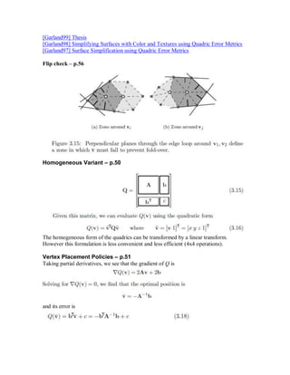 [Garland99] Thesis
[Garland98] Simplifying Surfaces with Color and Textures using Quadric Error Metrics
[Garland97] Surface Simplification using Quadric Error Metrics

Flip check – p.56




Homogeneous Variant – p.50




The homogeneous form of the quadrics can be transformed by a linear transform.
However this formulation is less convenient and less efficient (4x4 operations).

Vertex Placement Policies – p.51
Taking partial derivatives, we see that the gradient of Q is




and its error is
 