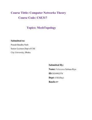 Course Tittle: Computer Networks Theory
Course Code: CSE317
Topics: MeshTopology
Submitted to:
Pranab Bandhu Nath
Senior Lecturer,Dept of CSE
City University, Dhaka.
Submitted By:
Name: Neheruma Sultana Riya
ID:1834902578
Dept: CSE(Day)
Batch:49th
 