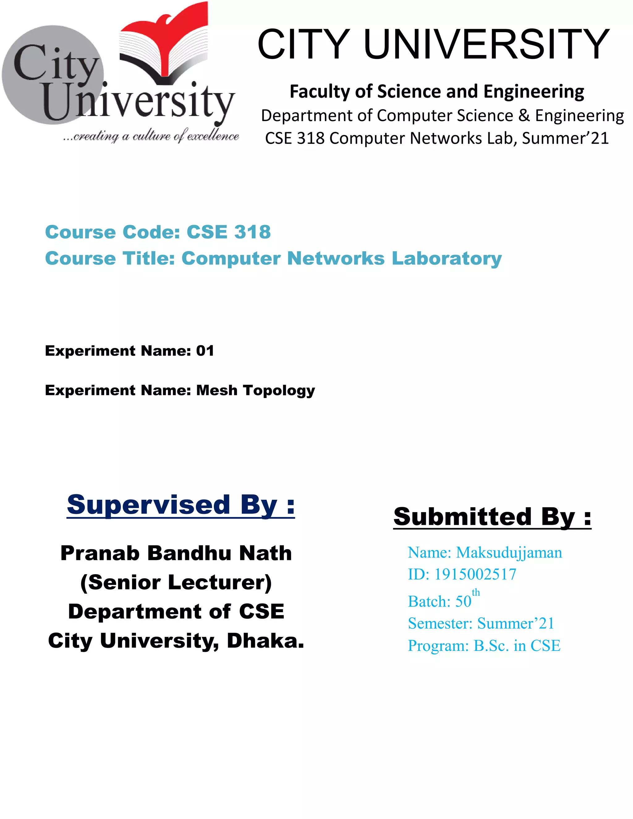 Pranab Bandhu Nath
(Senior Lecturer)
Department of CSE
City University, Dhaka.
Name: Maksudujjaman
ID: 1915002517
Batch: 50
th
Semester: Summer’21
Program: B.Sc. in CSE
Submitted By :
CITY UNIVERSITY
Faculty of Science and Engineering
Department of Computer Science & Engineering
CSE 318 Computer Networks Lab, Summer’21
Supervised By :
Experiment Name: Mesh Topology
Course Code: CSE 318
Course Title: Computer Networks Laboratory
Experiment Name: 01