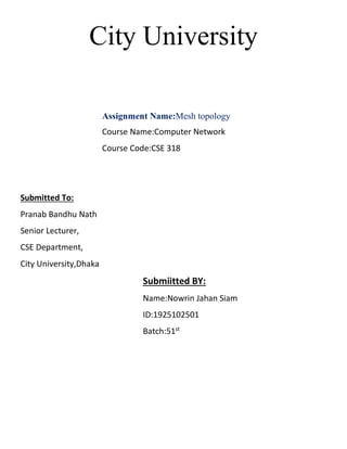 City University
Assignment Name:Mesh topology
Course Name:Computer Network
Course Code:CSE 318
Submitted To:
Pranab Bandhu Nath
Senior Lecturer,
CSE Department,
City University,Dhaka
Submiitted BY:
Name:Nowrin Jahan Siam
ID:1925102501
Batch:51st
 