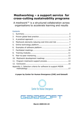 Meshworking – a support service for
 cross-cutting sustainability programs
 A meshwork™ is a structured collaboration across
  organisations to accelerate learning and results

Contents 
1.  Summary ......................................................................... 2 
2.  Proven global best practice ................................................. 5 
3.  A practical approach .......................................................... 5 
4.  Meshwork elements reducing cost time and risk .................... 7 
5.  Online technology platform ................................................. 7 
6.  Examples of software platform ............................................ 8 
7.  Facilitated meetings..........................................................10 
8.  Training modules..............................................................11 
9.  Peer-to-peer mentoring.....................................................12 
10.  Meshwork development roadmap ......................................13 
11.  Program meshwork support process...................................14 
12.  Conclusion......................................................................15 
Appendix 1: Selection criteria for software to support MIDIR
    methodology ..................................................................17 


    A paper by Center for Human Emergence (CHE) and Gaiasoft




                               March 2009-03-19
 