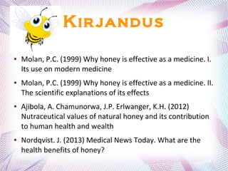 Kirjandus
● Molan, P.C. (1999) Why honey is effective as a medicine. I.
Its use on modern medicine
● Molan, P.C. (1999) Why honey is effective as a medicine. II.
The scientific explanations of its effects
● Ajibola, A. Chamunorwa, J.P. Erlwanger, K.H. (2012)
Nutraceutical values of natural honey and its contribution
to human health and wealth
● Nordqvist. J. (2013) Medical News Today. What are the
health benefits of honey?
 