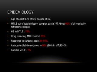 EPIDEMIOLOGY
• Age of onset: End of first decade of life.
• MTLE out of total epilepsy/ complex partial??? About 60% of all medically
refractory epilepsy.
• HS in MTLE : 70%
• Drug refractory MTLE: about 35%
• Response to surgery: about 60-80%.
• Antecedent febrile seizures: ~66% (80% in MTLE-HS)
• Familial MTLE~ 7%
 