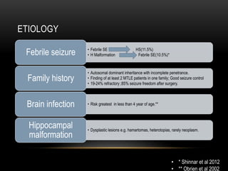 ETIOLOGY
• Febrile SE HS(11.5%)
• H Malformation Febrile SE(10.5%)*Febrile seizure
• Autosomal dominant inheritance with incomplete penetrance.
• Finding of at least 2 MTLE patients in one family; Good seizure control
• 19-24% refractory ;85% seizure freedom after surgery.
Family history
• Risk greatest in less than 4 year of age.**Brain infection
• Dysplastic lesions e.g. hamartomas, heterotopias, rarely neoplasm.
Hippocampal
malformation
• * Shinnar et al 2012
• ** Obrien et al 2002
 