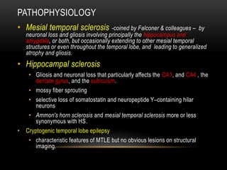 PATHOPHYSIOLOGY
• Mesial temporal sclerosis -coined by Falconer & colleagues – by
neuronal loss and gliosis involving principally the hippocampus and
amygdala, or both, but occasionally extending to other mesial temporal
structures or even throughout the temporal lobe, and leading to generalized
atrophy and gliosis.
• Hippocampal sclerosis
• Gliosis and neuronal loss that particularly affects the CA1, and CA4 , the
dentate gyrus, and the subiculum.
• mossy fiber sprouting
• selective loss of somatostatin and neuropeptide Y–containing hilar
neurons
• Ammon's horn sclerosis and mesial temporal sclerosis more or less
synonymous with HS.
• Cryptogenic temporal lobe epilepsy
• characteristic features of MTLE but no obvious lesions on structural
imaging.
 