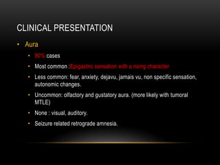 CLINICAL PRESENTATION
• Aura
• 90% cases
• Most common :Epigastric sensation with a rising character
• Less common: fear, anxiety, dejavu, jamais vu, non specific sensation,
autonomic changes.
• Uncommon: olfactory and gustatory aura. (more likely with tumoral
MTLE)
• None : visual, auditory.
• Seizure related retrograde amnesia.
 