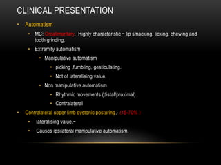 CLINICAL PRESENTATION
• Automatism
• MC: Oroalimentary. Highly characteristic ~ lip smacking, licking, chewing and
tooth grinding.
• Extremity automatism
• Manipulative automatism
• picking ,fumbling, gesticulating.
• Not of lateralising value.
• Non manipulative automatism
• Rhythmic movements (distal/proximal)
• Contralateral
• Contralateral upper limb dystonic posturing.- (15-70% )
• lateralising value.~
• Causes ipsilateral manipulative automatism.
 